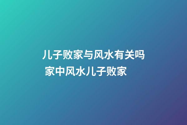 儿子败家与风水有关吗 家中风水儿子败家